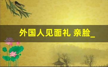 外国人见面礼 亲脸_外国人见面是亲脸还是亲嘴